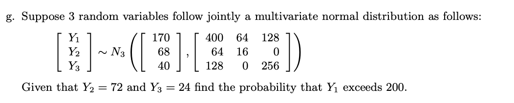 g. Suppose 3 random variables follow jointly a multivariate normal distribution as follows:
Yı
170
400
64
128
~ N3
68
64
16
Y3
40
128
256
Given that Y2 = 72 and Y3
= 24 find the probability that Y1 exceeds 200.
