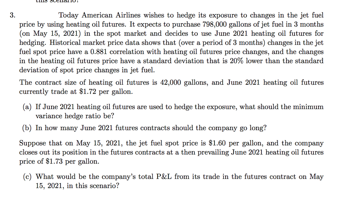 3.
Today American Airlines wishes to hedge its exposure to changes in the jet fuel
price by using heating oil futures. It expects to purchase 798,000 gallons of jet fuel in 3 months
(on May 15, 2021) in the spot market and decides to use June 2021 heating oil futures for
hedging. Historical market price data shows that (over a period of 3 months) changes in the jet
fuel spot price have a 0.881 correlation with heating oil futures price changes, and the changes
in the heating oil futures price have a standard deviation that is 20% lower than the standard
deviation of spot price changes in jet fuel.
The contract size of heating oil futures is 42,000 gallons, and June 2021 heating oil futures
currently trade at $1.72 per gallon.
(a) If June 2021 heating oil futures are used to hedge the exposure, what should the minimum
variance hedge ratio be?
(b) In how many June 2021 futures contracts should the company go long?
Suppose that on May 15, 2021, the jet fuel spot price is $1.60 per gallon, and the company
closes out its position in the futures contracts at a then prevailing June 2021 heating oil futures
price of $1.73 per gallon.
(c) What would be the company's total P&L from its trade in the futures contract on May
15, 2021, in this scenario?
