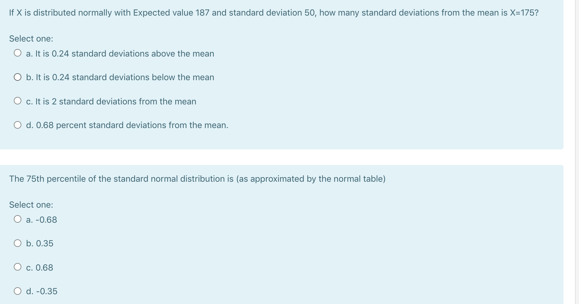 If X is distributed normally with Expected value 187 and standard deviation 50, how many standard deviations from the mean is X=175?
Select one:
O a. It is 0.24 standard deviations above the mean
O b. It is 0.24 standard deviations below the mean
O c. It is 2 standard deviations from the mean
O d. 0.68 percent standard deviations from the mean.
