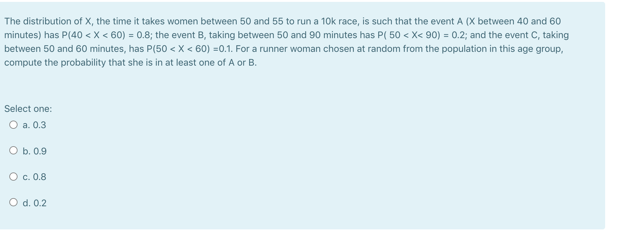 The distribution of X, the time it takes women between 50 and 55 to run a 10k race, is such that the event A (X between 40 and 60
minutes) has P(40 < X < 60) = 0.8; the event B, taking between 50 and 90 minutes has P( 50 < X< 90) = 0.2; and the event C, taking
between 50 and 60 minutes, has P(50 < X < 60) =0.1. For a runner woman chosen at random from the population in this age group,
compute the probability that she is in at least one of A or B.
Select one:
О а. 0.3
O b. 0.9
О с. 0.8
O d. 0.2
