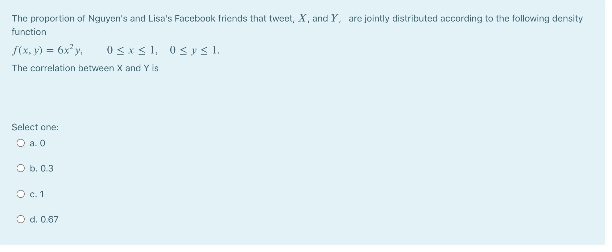 The proportion of Nguyen's and Lisa's Facebook friends that tweet, X, and Y, are jointly distributed according to the following density
function
f(x, y) = 6x²y,
0 < x < 1, 0 < y< 1.
The correlation between X and Y is
