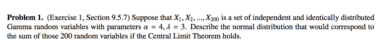 Problem 1. (Exercise 1, Section 9.5.7) Suppose that X1, X2, ..., X200 is a set of independent and identically distributed
Gamma random variables with parameters æ =
4, 1 =
= 3. Describe the normal distribution that would correspond to
the sum of those 200 random variables if the Central Limit Theorem holds.
