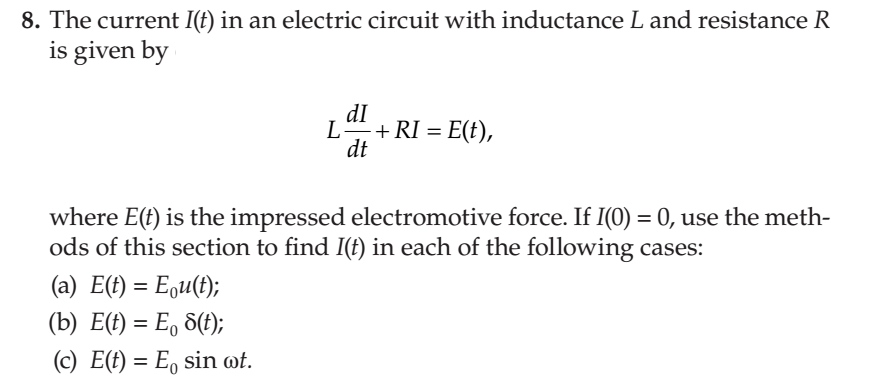 8. The current I(t) in an electric circuit with inductance L and resistance R
is given by
dI
L+ RI = E(t),
dt
where E(t) is the impressed electromotive force. If I(0) = 0, use the meth-
ods of this section to find I(t) in each of the following cases:
(a) E(t) = Equ(t);
(b) E(t) = E, 8(f);
(c) E(t) = E, sin ot.
