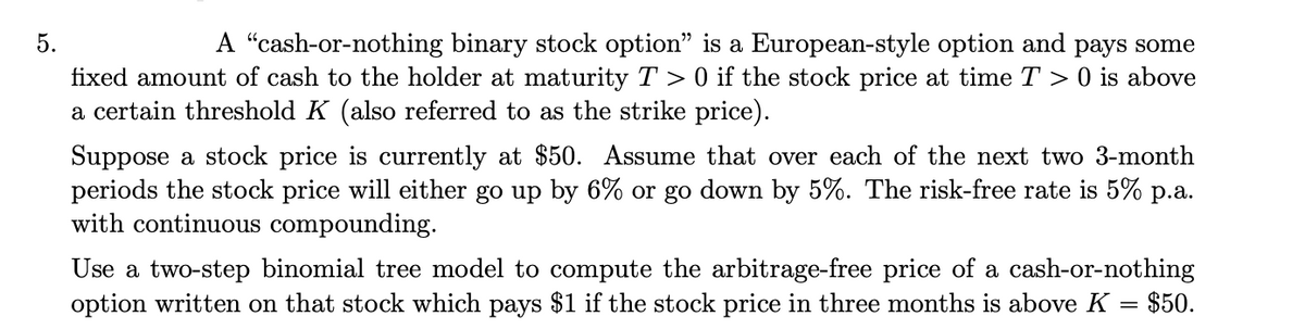 5.
A "cash-or-nothing binary stock option" is a European-style option and pays some
fixed amount of cash to the holder at maturity T > 0 if the stock price at time T > 0 is above
a certain threshold K (also referred to as the strike price).
Suppose a stock price is currently at $50. Assume that over each of the next two 3-month
periods the stock price will either go up by 6% or go down by 5%. The risk-free rate is 5% p.a.
with continuous compounding.
Use a two-step binomial tree model to compute the arbitrage-free price of a cash-or-nothing
option written on that stock which pays $1 if the stock price in three months is above K = $50.
