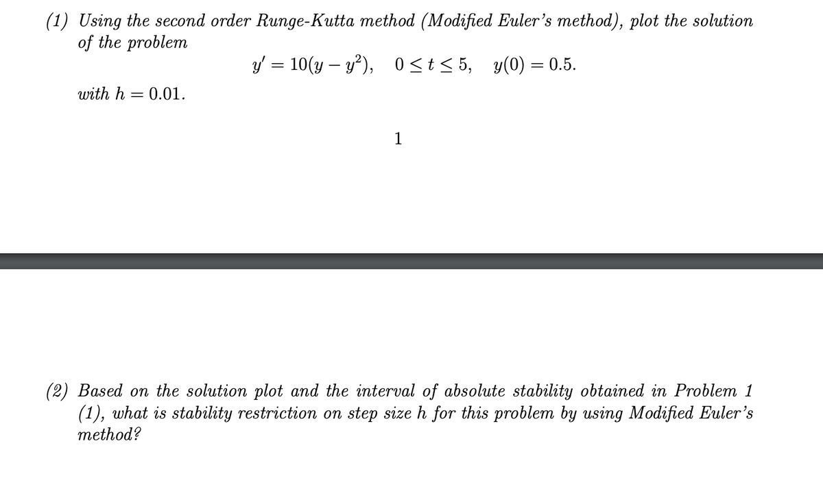 (1) Using the second order Runge-Kutta method (Modified Euler's method), plot the solution
of the problem
y' = 10(y – y?), 0<t< 5, y(0) = 0.5.
with h = 0.01.
1
(2) Based on the solution plot and the interval of absolute stability obtained in Problem 1
(1), what is stability restriction on step size h for this problem by using Modified Euler's
method?
