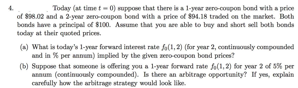 4.
Today (at time t = 0) suppose that there is a l-year zero-coupon bond with a price
of $98.02 and a 2-year zero-coupon bond with a price of $94.18 traded on the market. Both
bonds have a principal of $100. Assume that you are able to buy and short sell both bonds
today at their quoted prices.
(a) What is today's 1-year forward interest rate fo(1, 2) (for year 2, continuously compounded
and in % per annum) implied by the given zero-coupon bond prices?
(b) Suppose that someone is offering you a l-year forward rate fo(1, 2) for year 2 of 5% per
annum (continuously compounded). Is there an arbitrage opportunity? If yes, explain
carefully how the arbitrage strategy would look like.

