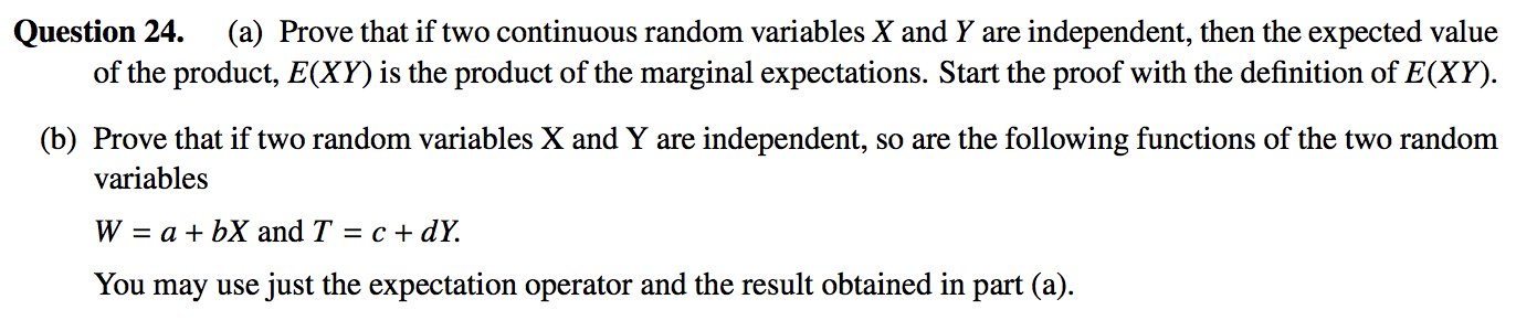 Question 24. (a) Prove that if two continuous random variables X and Y are independent, then the expected value
of the product, E(XY) is the product of the marginal expectations. Start the proof with the definition of E(XY).
(b) Prove that if two random variables X andY are independent, so are the following functions of the two random
variables
W = a + bX and T = c + dY.
You may use just the expectation operator and the result obtained in part (a).
