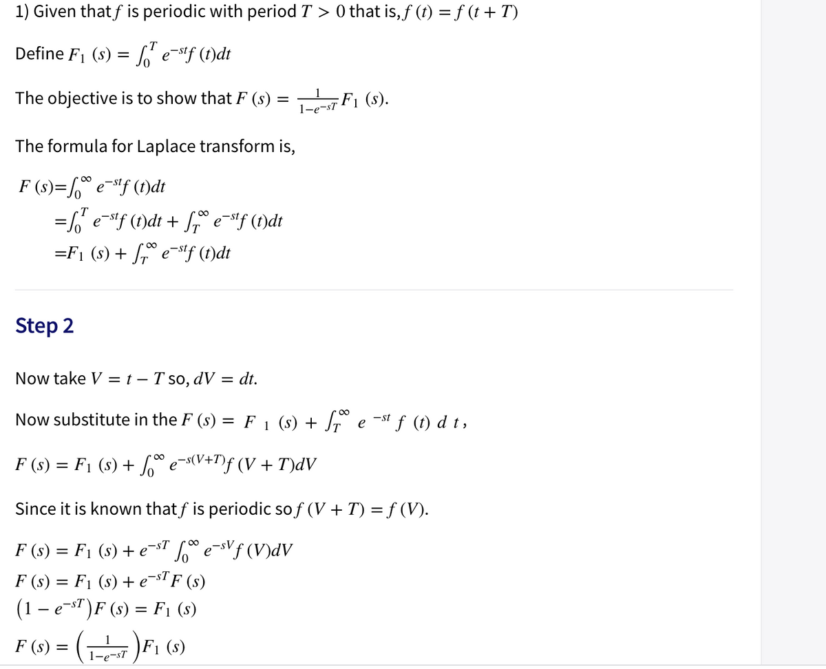 1) Given that f is periodic with period T > 0 that is,f (t) = f (t + T)
T
Define F1 (s) = 6 e-stf (t)dt
The objective is to show that F (s) =
F1 (s).
1-e-sT
The formula for Laplace transform is,
F (s)= e-"f (1)dt
00
=6' e-f (1)dt + f e-f (1)dt
=F1 (s) + e-if (f)dt
Step 2
Now take V = t – T so, dV = dt.
Now substitute in the F (s) = F 1 (s) + Jr e ~" f (t) d t,
00
F (s) = F1 (s) + e-s(V+T)f (V + T)dV
Since it is known thatf is periodic so f (V + T) = f (V).
F (s) = F1 (s) + e-T L® eVƒ (V)dV
F (s) = F1 (s) + e¬sTF (s)
(1- e-s")F (s) = F1 (s)
%3D
F (s) = (1)F1 (s)
1-e-sT
