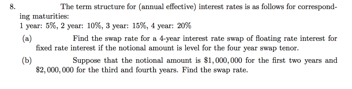 8.
The term structure for (annual effective) interest rates is as follows for correspond-
ing maturities:
1
year: 5%, 2 year: 10%, 3 year: 15%, 4 year: 20%
(a)
fixed rate interest if the notional amount is level for the four year swap tenor.
Find the swap rate for a 4-year interest rate swap of floating rate interest for
(b)
$2, 000, 000 for the third and fourth years. Find the swap rate.
Suppose that the notional amount is $1,000,000 for the first two years and
