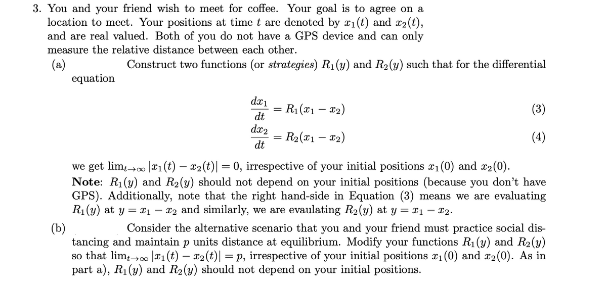 3. You and your friend wish to meet for coffee. Your goal is to agree on a
location to meet. Your positions at time t are denoted by x1(t) and x2(t),
and are real valued. Both of you do not have a GPS device and can only
measure the relative distance between each other.
(a)
equation
Construct two functions (or strategies) R1 (y) and R2(y) such that for the differential
dx1
= R1 (x1 – x2)
(3)
dt
dx2
R2 (x1 – x2)
(4)
dt
we get lim,→0 |¤1(t) – x2(t)| = 0, irrespective of your initial positions x1(0) and x2(0).
Note: R1(y) and R2(y) should not depend on your initial positions (because you don't have
GPS). Additionally, note that the right hand-side in Equation (3) means we are evaluating
R1 (y) at y = x1 – x2 and similarly, we are evaulating R2(y) at y = x1 – x2.
(b)
tancing and maintain p units distance at equilibrium. Modify your functions R1(y) and R2 (y)
so that lim;→0 |x1(t) – x2(t)| = p, irrespective of your initial positions x1 (0) and x2(0). As in
part a), R1(y) and R2(y) should not depend on your initial positions.
Consider the alternative scenario that you and your friend must practice social dis-
