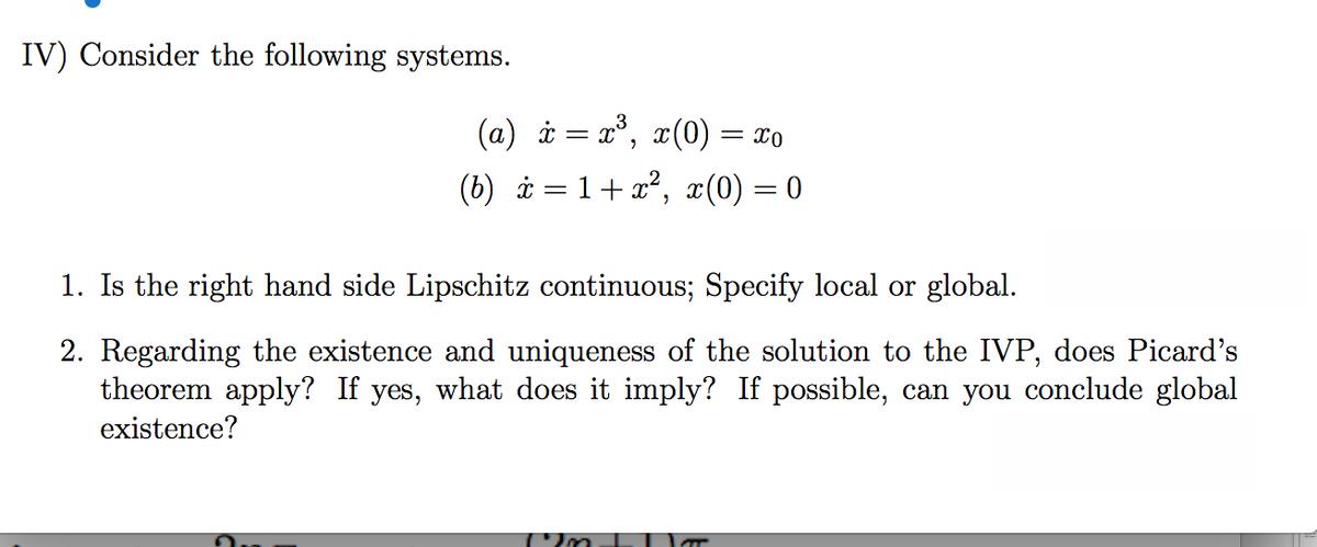 IV) Consider the following systems.
(a) i = x°, x(0) = x0
(b) i= 1+x², x(0) = 0
1. Is the right hand side Lipschitz continuous; Specify local or global.
2. Regarding the existence and uniqueness of the solution to the IVP, does Picard's
theorem apply? If yes, what does it imply? If possible, can you conclude global
existence?
