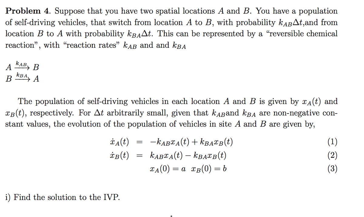 Problem 4. Suppose that you have two spatial locations A and B. You have a population
of self-driving vehicles, that switch from location A to B, with probability KABAT,and from
location B to A with probability kBAAt. This can be represented by a "reversible chemical
reaction", with "reaction rates" kAB and and kBA
A KAB, B
kBA
В
The population of self-driving vehicles in each location A and B is given by XA(t) and
XB(t), respectively. For At arbitrarily small, given that kABand kba are non-negative con-
stant values, the evolution of the population of vehicles in site A and B are given by,
*a(t)
-KABTA(t) + KBATB(t)
(1)
KABTA(t) – KBATB(t)
(2)
TA(0) :
= a xB(0) = b
(3)
i) Find the solution to the IVP.
