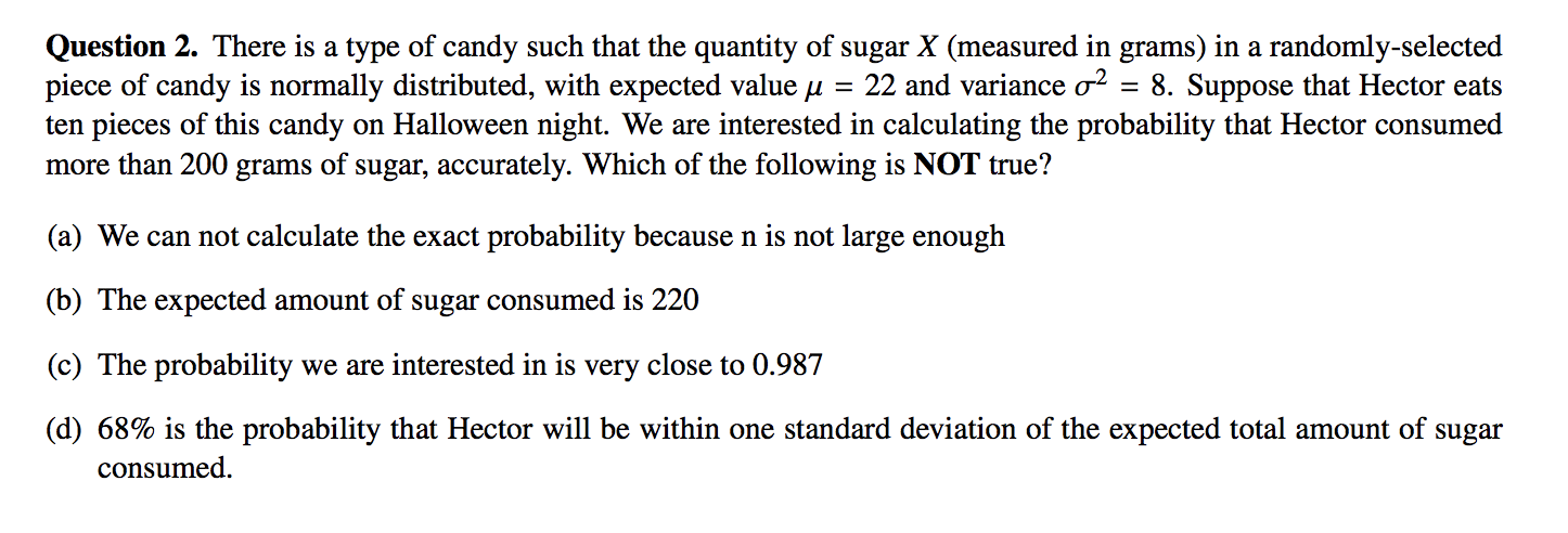 Question 2. There is a type of candy such that the quantity of sugar X (measured in grams) in a randomly-selected
piece of candy is normally distributed, with expected value u
ten pieces of this candy on Halloween night. We are interested in calculating the probability that Hector consumed
more than 200 grams of sugar, accurately. Which of the following is NOT true?
= 22 and variance o? = 8. Suppose that Hector eats
(a) We can not calculate the exact probability because n is not large enough
(b) The expected amount of sugar consumed is 220
(c) The probability we are interested in is very close to 0.987
(d) 68% is the probability that Hector will be within one standard deviation of the expected total amount of sugar
consumed.
