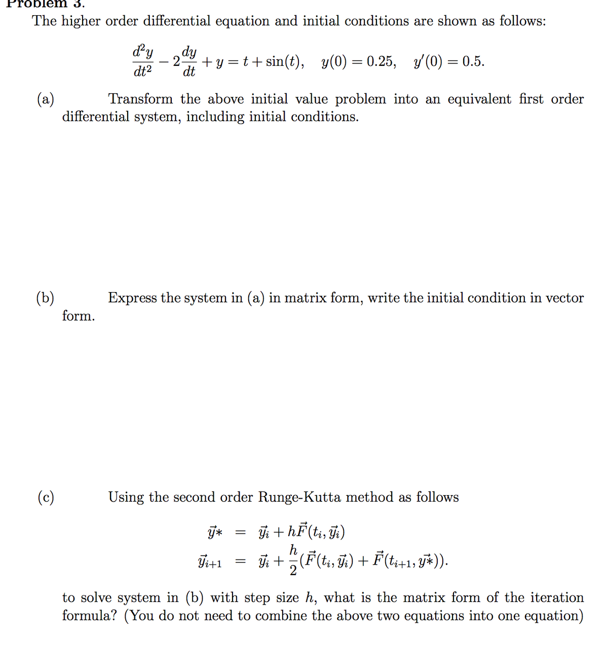 Problem 3.
The higher order differential equation and initial conditions are shown as follows:
dy
dy
+ y = t+sin(t), y(0) = 0.25, y (0) = 0.5.
dt
%3D
dt2
(a)
differential system, including initial conditions.
Transform the above initial value problem into an equivalent first order
(b)
form.
Express the system in (a) in matrix form, write the initial condition in vector
(c)
Using the second order Runge-Kutta method as follows
j; + hF(ti, j;)
h
T+1 = +(F(t, ÿ;) + F(t+1; y*)).
bi+1,
to solve system in (b) with step size h, what is the matrix form of the iteration
formula? (You do not need to combine the above two equations into one equation)
