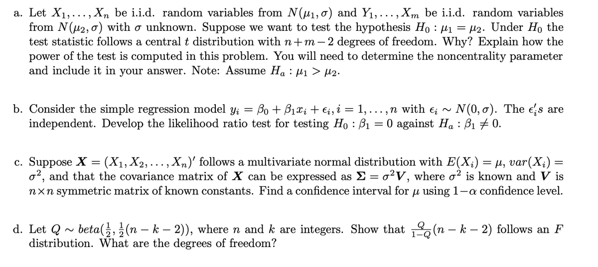 a. Let X1,..., Xn be i.i.d. random variables from N(u1, o) and Y1,..., Xm be i.i.d. random variables
from N(u2, 0) with o unknown. Suppose we want to test the hypothesis Ho : µ1 = µ2. Under Ho the
test statistic follows a central t distribution with n+m - 2 degrees of freedom. Why? Explain how the
power of the test is computed in this problem. You will need to determine the noncentrality parameter
and include it in your answer. Note: Assume Ha : µ1 > µ2.
b. Consider the simple regression model yi
independent. Develop the likelihood ratio test for testing Ho : B1
Bo + B1xi + €;, i = 1, ... , n with e; ~
N(0, 0). The es are
O against Ha : B1 # 0.
c. Suppose X = (X1, X2,..., Xn)' follows a multivariate normal distribution with E(X;) = M, var(X;) =
o2, and that the covariance matrix of X can be expressed as E = o?V, where o? is known and V is
nxn symmetric matrix of known constants. Find a confidence interval for u using 1-a confidence level.
d. Let Q ~ beta(;,(n – k – 2)), where n and k are integers. Show that (n – k – 2) follows an F
distribution. What are the degrees of freedom?
