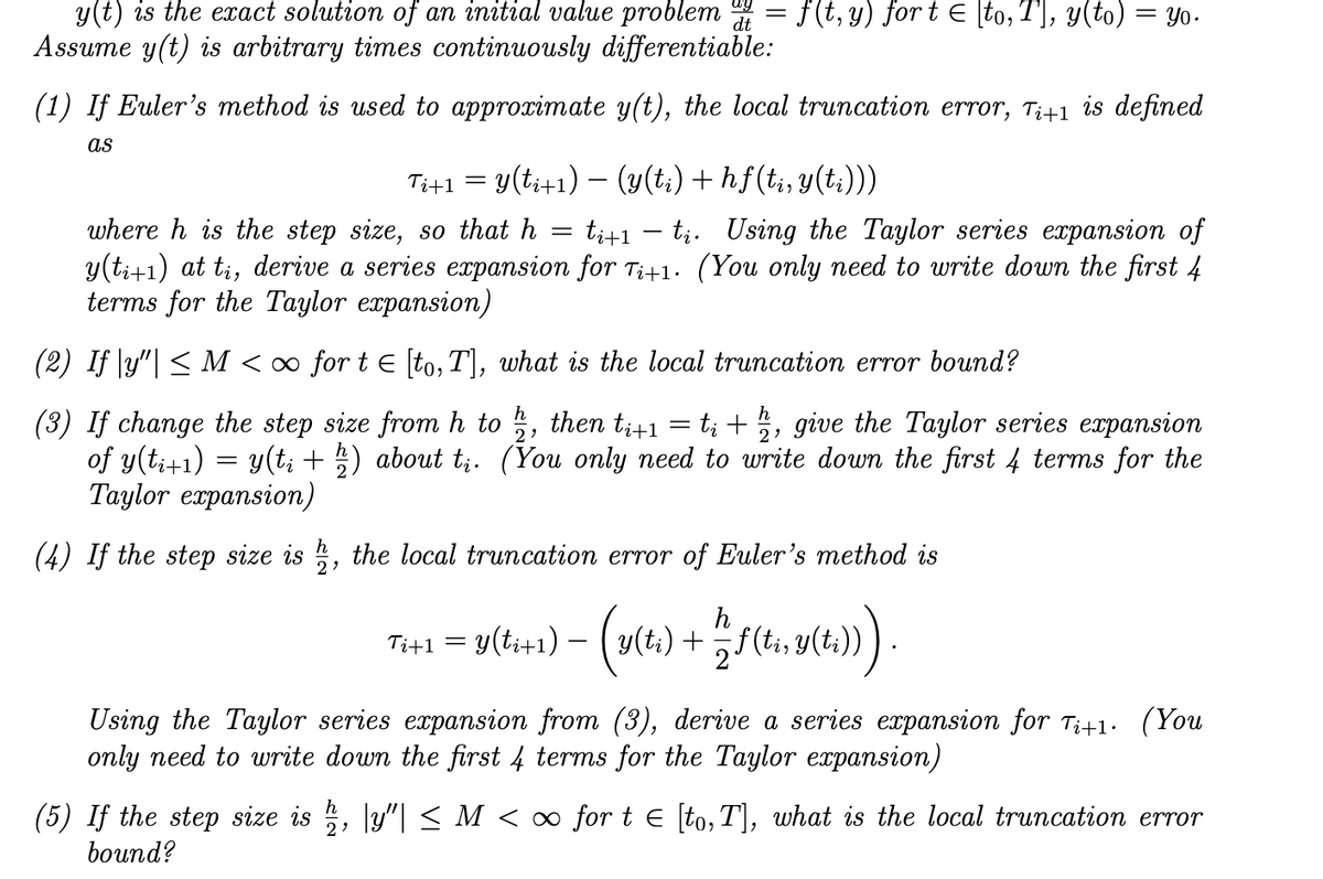 y(t) is the exact solution of an initial value problem = f(t, y) for t E \to, T], y(to) = yo-
Assume y(t) is arbitrary times continuously differentiable:
(1) If Euler's method is used to approximate y(t), the local truncation error, T;41 is defined
as
Tit1
y(ti+1) – (y(t:) + hf(t;, y(t;)))
where h is the step size, so that h
y(ti+1) at ti, derive a series expansion for Ti+1. (You only need to write down the first 4
terms for the Taylor expansion)
ti+1 – ti. Using the Taylor series expansion of
(2) If |y"| < M < ∞ for t E [to, T], what is the local truncation error bound?
h
then tit1
2
t; +5, give the Taylor series expansion
(3) If change the step size from h to
of y(t;+1) = y(t; + ) about t;. (You only need to write down the first 4 terms for the
Taylor expansion)
(4) If the step size is , the local truncation error of Euler's method is
= y(ti+1) -
h
y(t:) +f(ti, y(t;))
Tit1
Using the Taylor series expansion from (3), derive a series expansion for Ti+1. (You
only need to write down the first 4 terms for the Taylor expansion)
(5) If the step size is ;, y"| < M < ∞ for t e [to, T], what is the local truncation error
bound?
