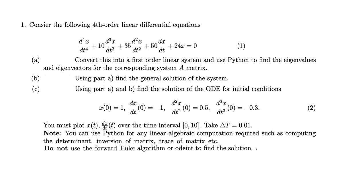 1. Consier the following 4th-order linear differential equations
dx
+ 10-
dt3
+ 35
dt?
+ 50
(1)
+ 24x = 0
dt4
dt
(a)
and eigenvectors for the corresponding system A matrix.
Convert this into a first order linear system and use Python to find the eigenvalues
(b)
Using part a) find the general solution of the system.
(c)
Using part a) and b) find the solution of the ODE for initial conditions
dx
x(0) = 1,
(0):
-1,
dt2
(0) = 0.5,
(0),
= -0.3.
(2)
dt
dt3
dx
You must plot x(t), (t) over the time interval [0, 10]. Take AT = 0.01.
Note: You can use Python for any linear algebraic computation required such as computing
the determinant. inversion of matrix, trace of matrix etc.
Do not use the forward Euler algorithm or odeint to find the solution. :
, dt
