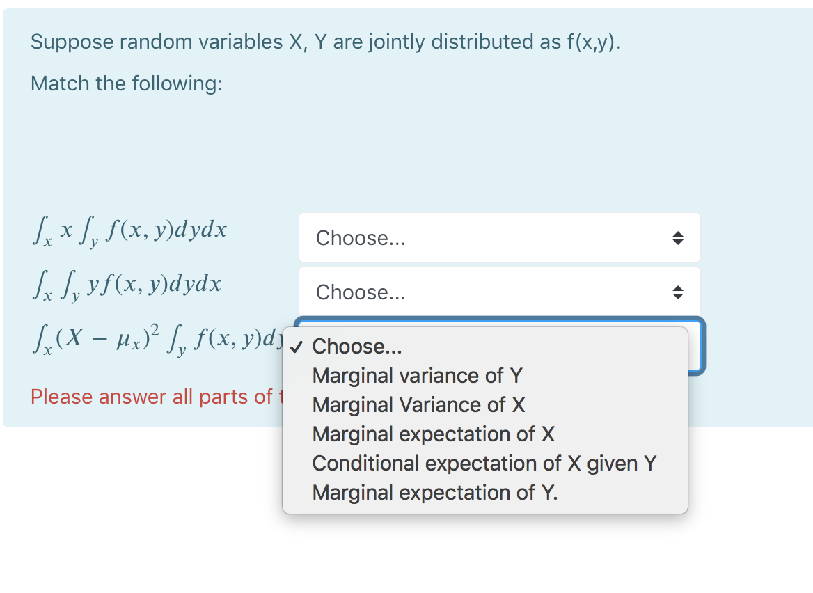 Suppose random variables X, Y are jointly distributed as f(x,y).
Match the following:
Sex S, f(x, y)dydx
Choose...
S S, yf(x, y)dydx
Choose...
[,(X – Hx)² J, f (x, y)d) v Choose..
