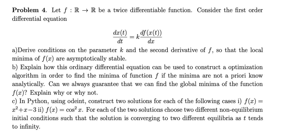 Problem 4. Let f : R → R be a twice differentiable function. Consider the first order
differential equation
dr(t)
df (x(t))
dt
dx
a)Derive conditions on the parameter k and the second derivative of f, so that the local
minima of f(x) are asymptotically stable.
b) Explain how this ordinary differential equation can be used to construct a optimization
algorithm in order to find the minima of function f if the minima are not a priori know
analytically. Can we always guarantee that we can find the global minima of the function
f (x)? Explain why or why not.
c) In Python, using odeint, construct two solutions for each of the following cases i) f(x) =
x²+x-3 ii) f(x) = cos? x. For each of the two solutions choose two different non-equilibrium
initial conditions such that the solution is converging to two different equilibria as t tends
to infinity.
