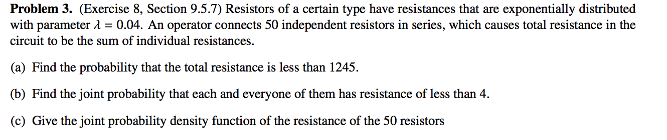 Problem 3. (Exercise 8, Section 9.5.7) Resistors of a certain type have resistances that are exponentially distributed
with parameter 1 = 0.04. An operator connects 50 independent resistors in series, which causes total resistance in the
circuit to be the sum of individual resistances.
