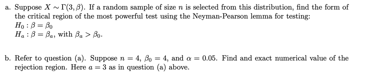 a. Suppose X ~ I(3,B). If a random sample of size n is selected from this distribution, find the form of
the critical region of the most powerful test using the Neyman-Pearson lemma for testing:
Но : В 3 Во
На : В — Ва, with Ba > Bo-
b. Refer to question (a). Suppose n = 4, Bo = 4, and a =
rejection region. Here a = 3 as in question (a) above.
0.05. Find and exact numerical value of the
