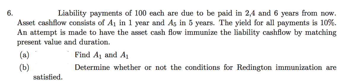 Liability payments of 100 each are due to be paid in 2,4 and 6 years from now.
Asset cashflow consists of A1 in 1 year and Az in 5 years. The yield for all payments is 10%.
An attempt is made to have the asset cash flow immunize the liability cashflow by matching
6.
present value and duration.
(a)
Find A1 and A1
(b)
Determine whether or not the conditions for Redington immunization are
satisfied.
