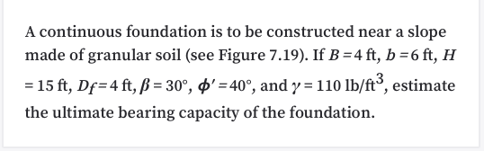 A continuous foundation is to be constructed near a slope
made of granular soil (see Figure 7.19). If B = 4 ft, b =6 ft, H
= 15 ft, Df=4 ft, ß = 30°, '' = 40°, and y = 110 lb/ft³, estimate
the ultimate bearing capacity of the foundation.
