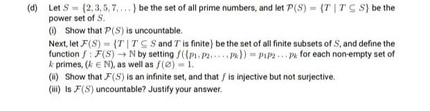 (d) Let S = {2, 3, 5, 7,...} be the set of all prime numbers, and let P(S) = {T |TC S} be the
power set of S.
(i) Show that P(S) is uncountable.
Next, let F(S) (T |TC S and T is finite) be the set of all finite subsets of S, and define the
function f: F(S) → N by setting f({p-P2...Pk}) = PIP2 . Pk for each non-empty set of
k primes, (k e N), as well as f(Ø) = 1.
(i) Show that F(S) is an infinite set, and that f is injective but not surjective.
(i) Is F(S) uncountable? Justify your answer.
