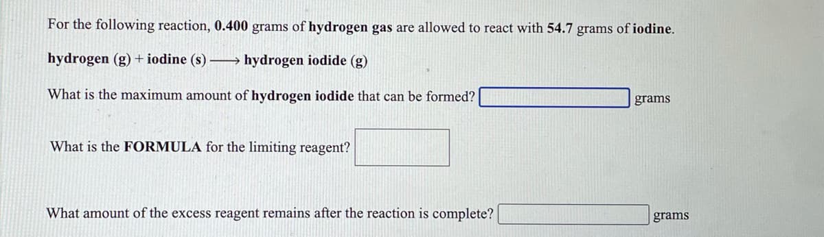 For the following reaction, 0.400 grams of hydrogen gas are allowed to react with 54.7 grams of iodine.
hydrogen (g) + iodine (s) – hydrogen iodide (g)
What is the maximum amount of hydrogen iodide that can be formed?
grams
What is the FORMULA for the limiting reagent?
What amount of the excess reagent remains after the reaction is complete?
grams
