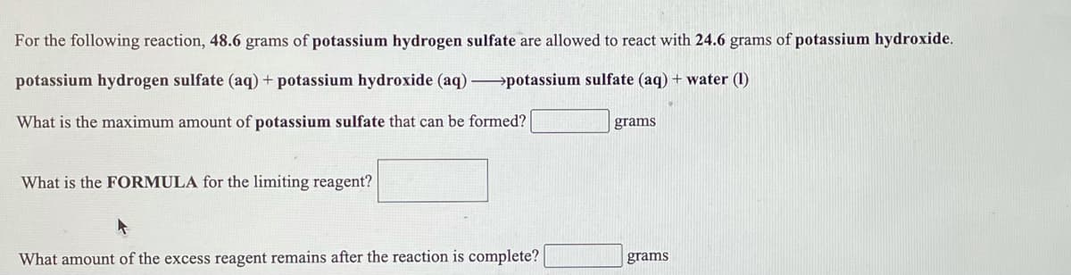 For the following reaction, 48.6 grams of potassium hydrogen sulfate are allowed to react with 24.6 grams of potassium hydroxide.
potassium hydrogen sulfate (aq)+ potassium hydroxide (aq) →potassium sulfate (aq) + water (1)
What is the maximum amount of potassium sulfate that can be formed?
grams
What is the FORMULA for the limiting reagent?
What amount of the excess reagent remains after the reaction is complete?
grams
