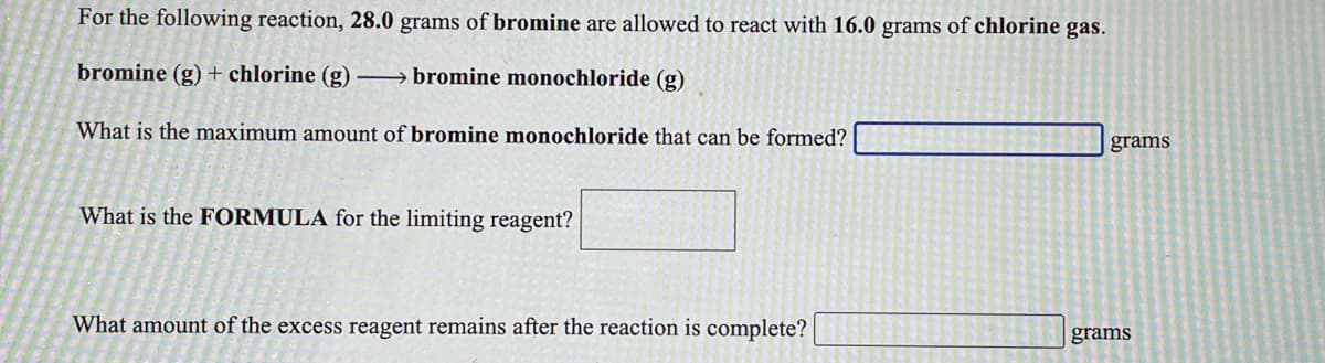 For the following reaction, 28.0 grams of bromine are allowed to react with 16.0 grams of chlorine gas.
bromine (g)+ chlorine (g) → bromine monochloride (g)
What is the maximum amount of bromine monochloride that can be formed?
grams
What is the FORMULA for the limiting reagent?
What amount of the excess reagent remains after the reaction is complete?
grams
