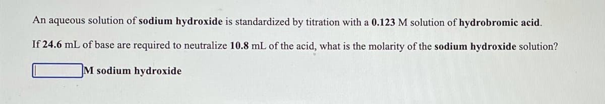 An aqueous solution of sodium hydroxide is standardized by titration with a 0.123 M solution of hydrobromic acid.
If 24.6 mL of base are required to neutralize 10.8 mL of the acid, what is the molarity of the sodium hydroxide solution?
M sodium hydroxide
