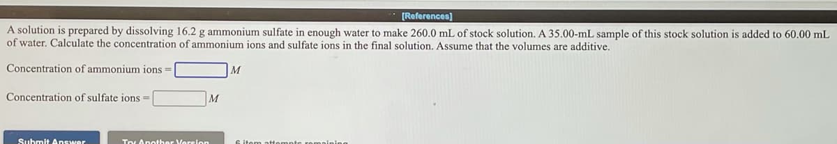 [References]
A solution is prepared by dissolving 16.2 g ammonium sulfate in enough water to make 260.0 mL of stock solution. A 35.00-mL sample of this stock solution is added to 60.00 mL
of water. Calculate the concentration of ammonium ions and sulfate ions in the final solution. Assume that the volumes are additive.
Concentration of ammonium ions =
Concentration of sulfate ions =
M
Suhmit Answer
Toy Another Version
