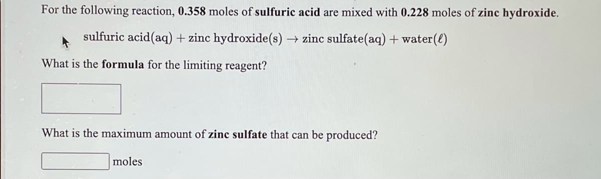 For the following reaction, 0.358 moles of sulfuric acid are mixed with 0.228 moles of zinc hydroxide.
sulfuric acid(aq) + zinc hydroxide(s) → zinc sulfate(aq) + water(e)
What is the formula for the limiting reagent?
What is the maximum amount of zinc sulfate that can be produced?
moles
