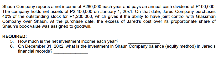 Shaun Company reports a net income of P280,000 each year and pays an annual cash dividend of P100,000.
The company holds net assets of P2,400,000 on January 1, 20x1. Ôn that date, Jared Company purchases
40% of the outstanding stock for P1,200,000, which gives it the ability to have joint control with Glassman
Company over Shaun. At the purchase date, the excess of Jareď's cost over its proportionate share of
Shaun's book value was assigned to goodwill.
REQUIRED:
5. How much is the net investment income each year?
6. On December 31, 20x2, what is the investment in Shaun Company balance (equity method) in Jared's
financial records?
