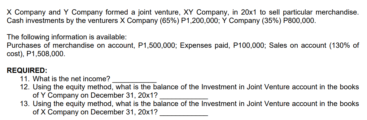X Company and Y Company formed a joint venture, XY Company, in 20x1 to sell particular merchandise.
Cash investments by the venturers X Company (65%) P1,200,000; Y Company (35%) P800,000.
The following information is available:
Purchases of merchandise on account, P1,500,000; Expenses paid, P100,000; Sales on account (130% of
cost), P1,508,000.
REQUIRED:
11. What is the net income?
12. Using the equity method, what is the balance of the Investment in Joint Venture account in the books
of Y Company on December 31, 20x1?
13. Using the equity method, what is the balance of the Investment in Joint Venture account in the books
of X Company on December 31, 20x1?

