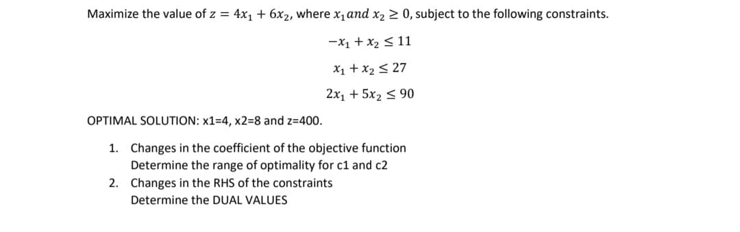 Maximize the value of z = 4x1 + 6x2, where x, and x2 > 0, subject to the following constraints.
-x1 + x2 < 11
X1 + x2 < 27
2x1 + 5x2 < 90
OPTIMAL SOLUTION: x1=4, x2=8 and z=400.
1. Changes in the coefficient of the objective function
Determine the range of optimality for c1 and c2
2. Changes in the RHS of the constraints
Determine the DUAL VALUES
