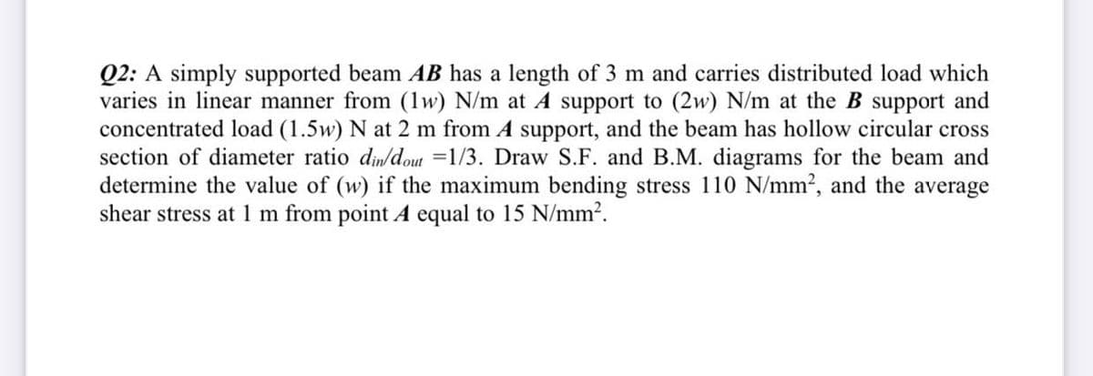 Q2: A simply supported beam AB has a length of 3 m and carries distributed load which
varies in linear manner from (1w) N/m at A support to (2w) N/m at the B support and
concentrated load (1.5w) N at 2 m from A support, and the beam has hollow circular cross
section of diameter ratio din/dout =1/3. Draw S.F. and B.M. diagrams for the beam and
determine the value of (w) if the maximum bending stress 110 N/mm2, and the average
shear stress at 1 m from point A equal to 15 N/mm?.

