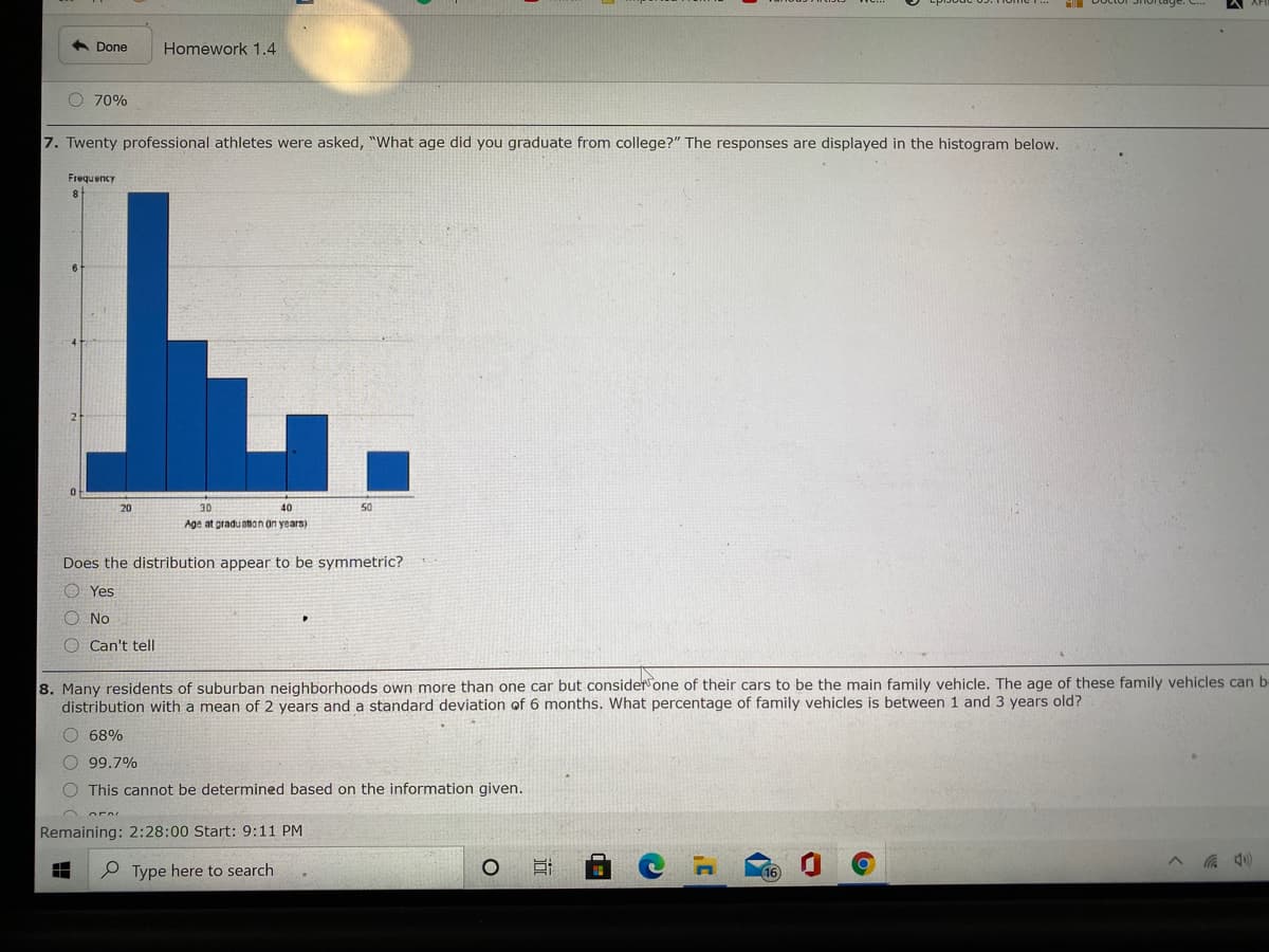 6 Done
Homework 1.4
O 70%
7. Twenty professional athletes were asked, "What age did you graduate from college?" The responses are displayed in the histogram below.
Frequency
8
20
30
40
50
Age at pradu atian an years)
Does the distribution appear to be symmetric?
O Yes
O No
O Can't tell
8. Many residents of suburban neighborhoods own more than one car but considerone of their cars to be the main family vehicle. The age of these family vehicles can b
distribution with a mean of 2 years and a standard deviation of 6 months. What percentage of family vehicles is between 1 and3 years old?
O 68%
O 99.7%
O This cannot be determined based on the information given.
Remaining: 2:28:00 Start: 9:11 PM
P Type here to search
16
