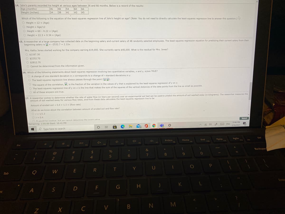 14. John's parents recorded his height at various ages between 36 and 66 months. Below is a record of the results:
Age (months)
Height (inches)
36
48
54
34
38
60 66
45
41
43
Which of the following is the equation of the least-squares regression line of John's height on age? (Note: You do not need to directly calculate the least-squares regression line to answer this question.)
O Height = 12 x (Age)
O Height = Age/12
O Height = 60 - 0.22 x (Age)
O Height = 22.3 + 0.34 x (Age)
15. A researcher at a large company has collected data on the beginning salary and current salary of 48 randomly selected employees. The least-squares regression equation for predicting their current salary from their
beginning salary is = -2532.7 + 2.12x.
Mrs. Kathy Jones started working for the company earning $19,000. She currently earns $40,000. What is the residual for Mrs. Jones?
O $1187.30
O $2252.70
O $2812.70
O Cannot be determined from the information given.
16. Which of the following statements about least-squares regression involving two quantitative variables, x and y, is/are TRUE?
O A change of one standard deviation in x corresponds to a change of r standard deviations in y.
O The least-squares regression line always passes through the point (.).
O The square of the correlation, , is the fraction of the variation in the values of y that is explained by the least-squares regression of y on x.
O The least-squares regression line of y on x is the line that makes the sum of the squares of the vertical distances of the data points from the line as small as possible.
O All of these answers are true.
17. A researcher wishes to determine whether the rate of water flow (in liters per second) over an experimental soil bed can be used to predict the amount of soil washed away (in kilograms). The researcher measures the
amount of soil washed away for various flow rates, and from these data calculates the least-squares regression line to be
Amount of eroded soil = 0.4 + 1.3 x (flow rate)
What do we know about the correlation between amount of eroded soil and flow rate?
Or= 1/1.3
Or= 0.4
Submit
OIt would he nositive hut wwe cannot determine the evact value
10:46 PM
O ENG 2/16/2021
Remaining: 1:05:00 Start: 10:41 PM
成
16
P Type here to search
Del
PgUp
PgDn
F12
PrtScn
Home
F9
End
F10
FB
F6
F5
F4
Esc
F3
F1
&
Backspac
%23
%24
@
1
8
6
3
4.
Y
U
W
E
R
Tab
Ente
H
K
N M
