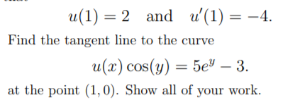 u(1) = 2 and u'(1) = –4.
Find the tangent line to the curve
u(x) cos(y) = 5e" – 3.
at the point (1,0). Show all of your work.
