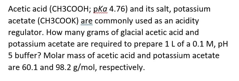 Acetic acid (CH3COOH; pka 4.76) and its salt, potassium
acetate (CH3COOK) are commonly used as an acidity
regulator. How many grams of glacial acetic acid and
potassium acetate are required to prepare 1 L of a 0.1 M, pH
5 buffer? Molar mass of acetic acid and potassium acetate
are 60.1 and 98.2 g/mol, respectively.
