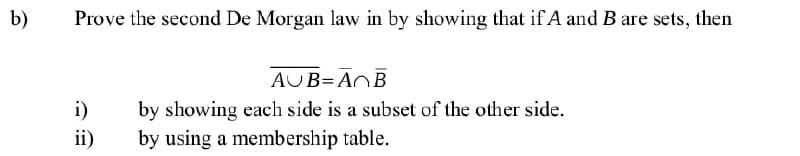 b)
Prove the second De Morgan law in by showing that if A and B are sets, then
AUB=ANB
i)
by showing each side is a subset of the other side.
ii)
by using a membership table.

