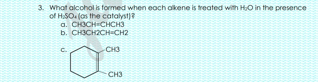 3. What alcohol is formed when each alkene is treated with H2O in the presence
of H2SO4 (as the catalyst)?
а. СНЗСН-СНСНЗ
b. CH3CH2CH=CH2
С.
CH3
CH3
