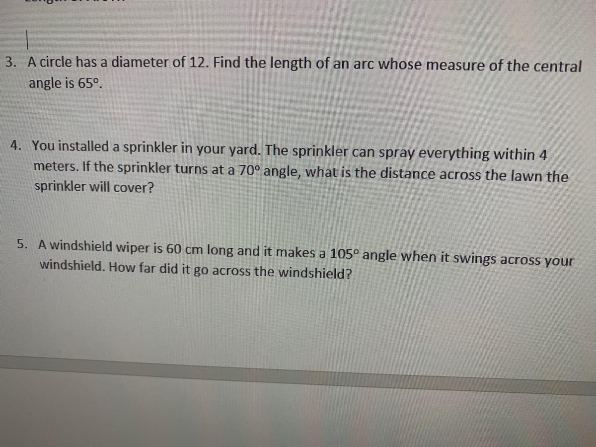 3. A circle has a diameter of 12. Find the length of an arc whose measure of the central
angle is 65°.
4. You installed a sprinkler in your yard. The sprinkler can spray everything within 4
meters. If the sprinkler turns at a 70° angle, what is the distance across the lawn the
sprinkler will cover?
5. A windshield wiper is 60 cm long and it makes a 105° angle when it swings across your
windshield. How far did it go across the windshield?
