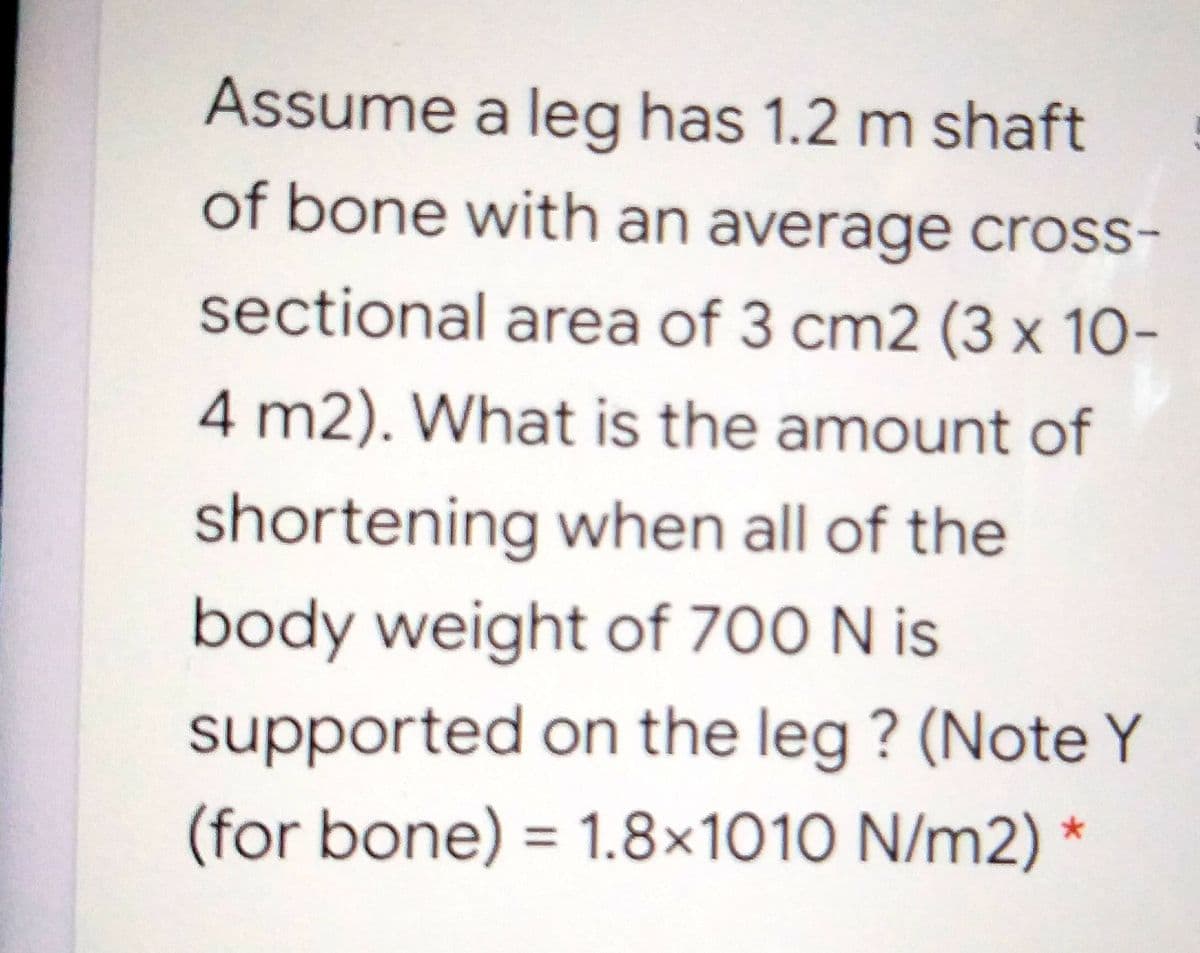 Assume a leg has 1.2 m shaft
of bone with an average cross-
sectional area of 3 cm2 (3 x 10-
4 m2). What is the amount of
shortening when all of the
body weight of 700 N is
supported on the leg ? (Note Y
(for bone) = 1.8×1010 N/m2) *
%3D
