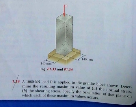 140 mm
140 mm
Fig. P1.33 and P1.34
1.34 A 1060-kN load P is applied to the granite block shown. Deter-
mine the resulting maximum value of (a) the normal stress.
() the shearing stress. Specily the orientation of that plane on
which each of these maximum values occurs.
