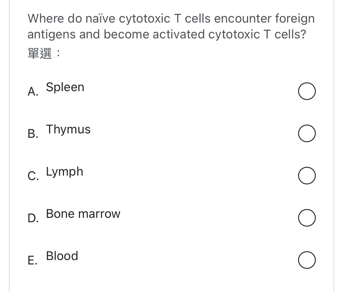 Where do naïve cytotoxic T cells encounter foreign
antigens and become activated cytotoxic T cells?
單選:
A. Spleen
B. Thymus
C. Lymph
D.
Bone marrow
E. Blood
O
O
O
O