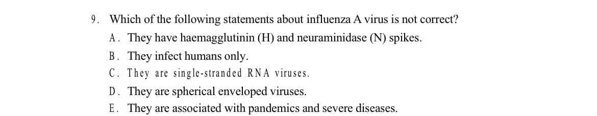 9. Which of the following statements about influenza A virus is not correct?
A. They have haemagglutinin (H) and neuraminidase (N) spikes.
B. They infect humans only.
C. They are single-stranded RNA viruses.
D. They are spherical enveloped viruses.
E. They are associated with pandemics and severe diseases.