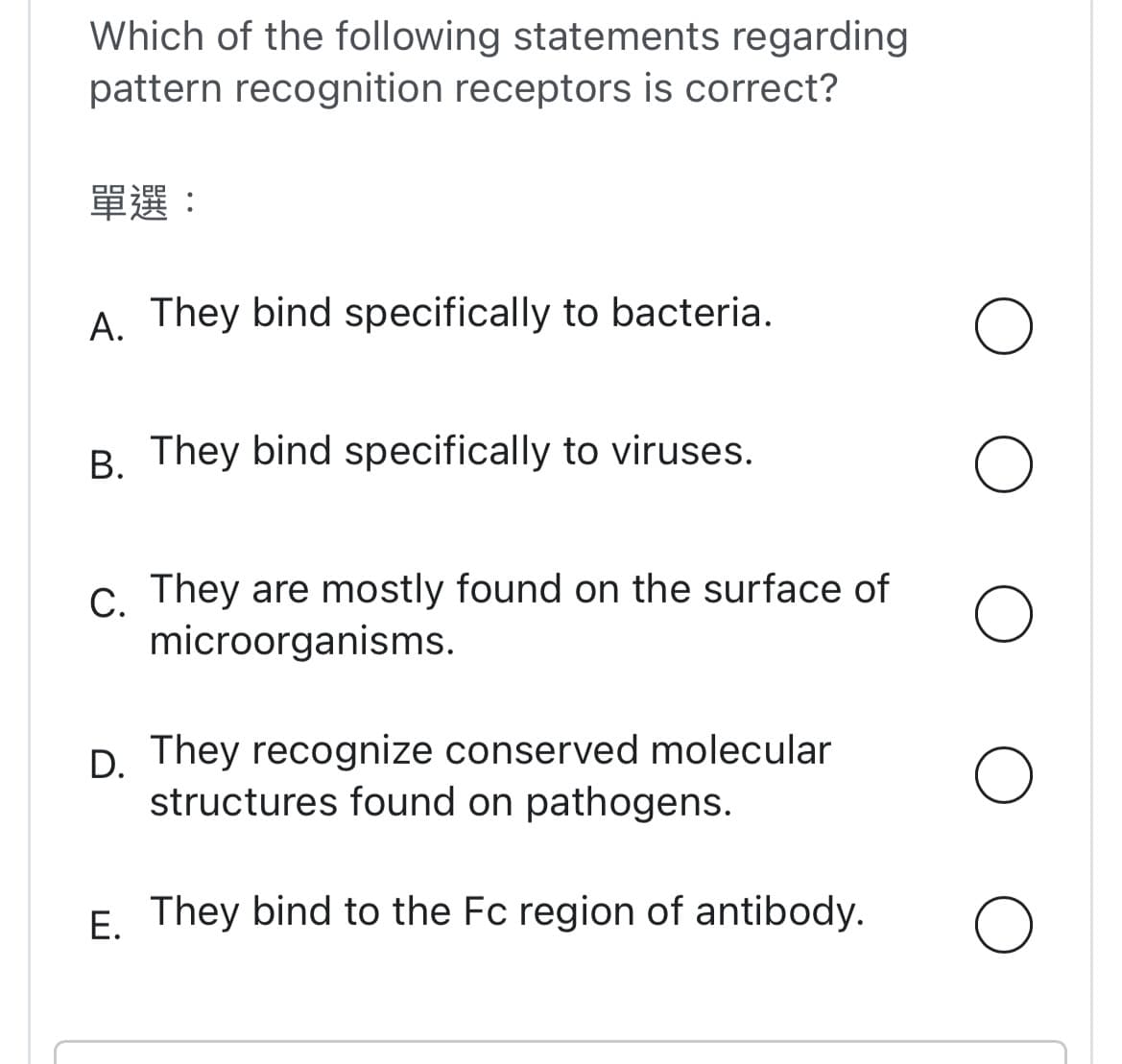 Which of the following statements regarding
pattern recognition receptors is correct?
單選:
A. They bind specifically to bacteria.
B. They bind specifically to viruses.
C. They are mostly found on the surface of
microorganisms.
D. They recognize conserved molecular
structures found on pathogens.
E.
They bind to the Fc region of antibody.
O
O
O
O